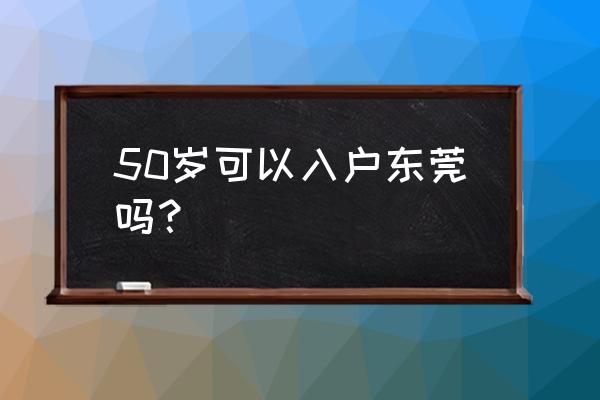 2020年东莞入户最新消息 50岁可以入户东莞吗？