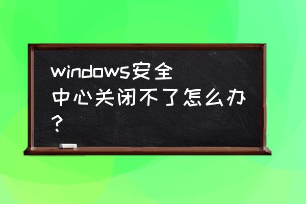 windows安全中心无法关闭 windows安全中心关闭不了怎么办？