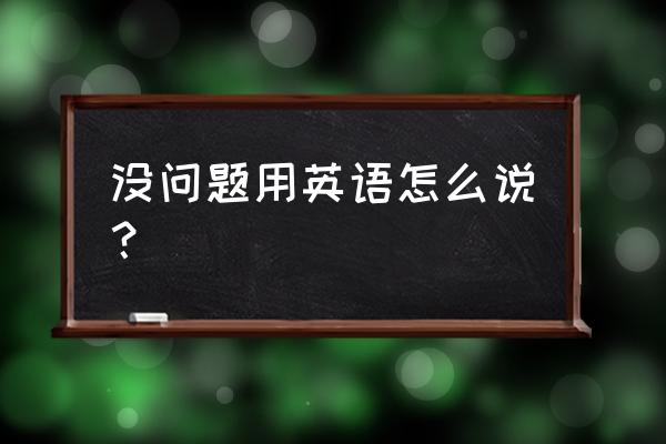 没问题英语怎么说汉字 没问题用英语怎么说？