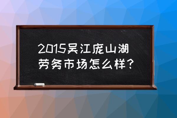 吴江庞山湖人力资源市场 2015吴江庞山湖劳务市场怎么样？