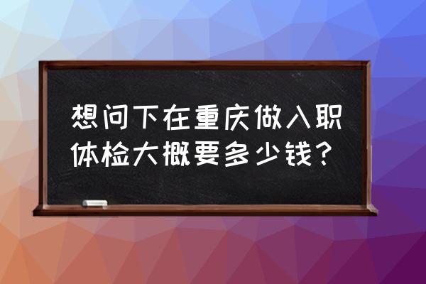重庆入职体检 想问下在重庆做入职体检大概要多少钱？
