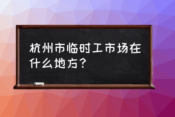 杭州临时工市场 杭州市临时工市场在什么地方？