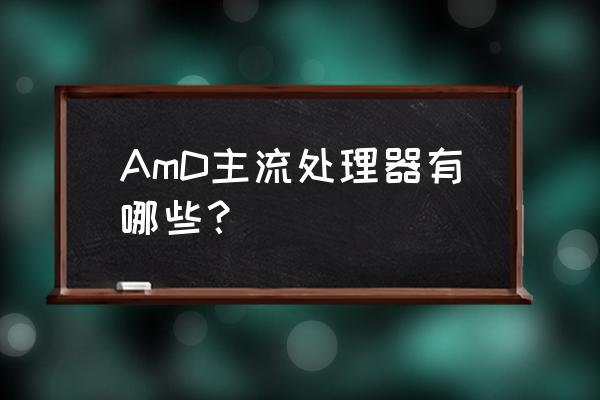 amd现在主流的芯片组 AmD主流处理器有哪些？