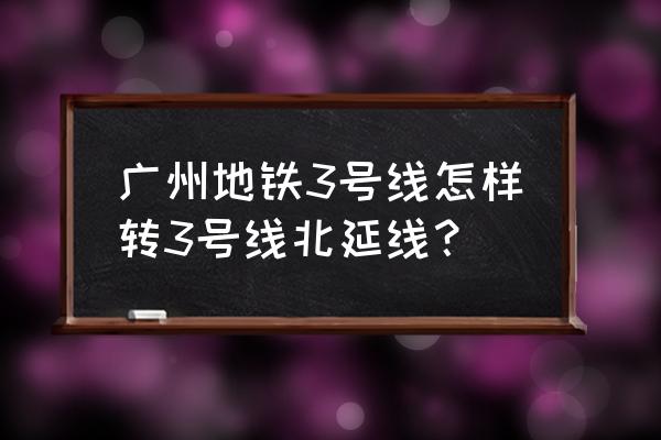广州地铁三号线北延线 广州地铁3号线怎样转3号线北延线？