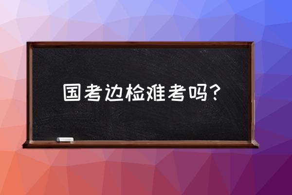 深圳边检总站国考2020 国考边检难考吗？