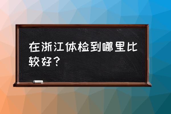 杭州体检中心哪个好 在浙江体检到哪里比较好？