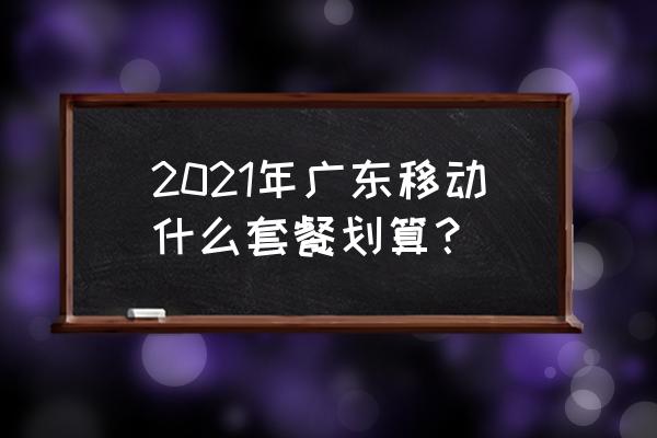 广东中国移动套餐 2021年广东移动什么套餐划算？