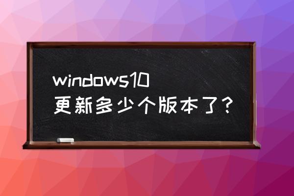 win10最新版本是多少 windows10更新多少个版本了？