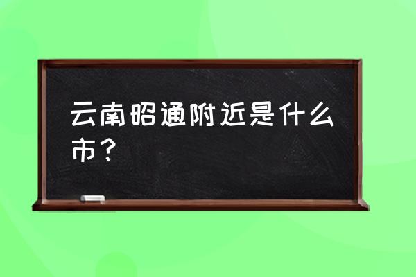 云南省昭通市属于哪个市 云南昭通附近是什么市？
