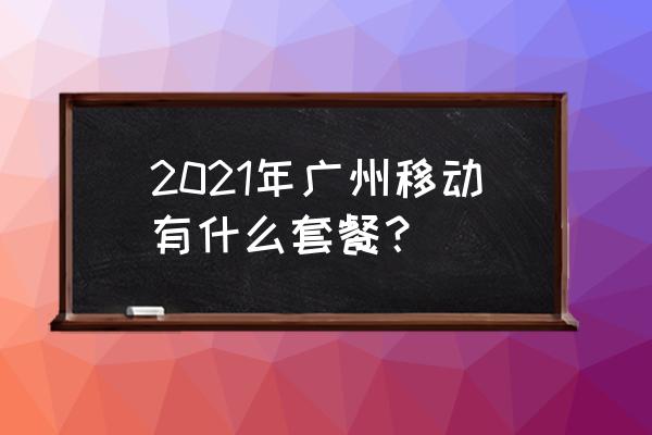 中国移动广东套餐 2021年广州移动有什么套餐？