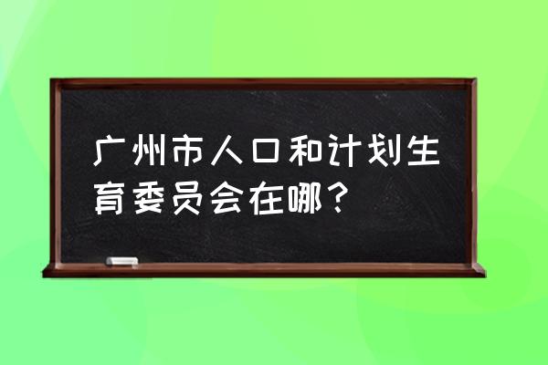 广州人口计生委 广州市人口和计划生育委员会在哪？