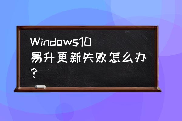 win10易升安装失败 Windows10易升更新失败怎么办？
