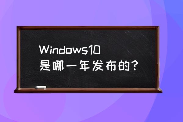 windows10哪年发布的 Windows10是哪一年发布的？