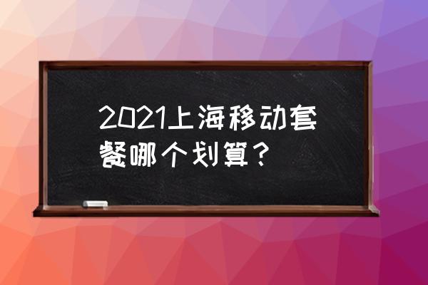 上海移动最新套餐 2021上海移动套餐哪个划算？