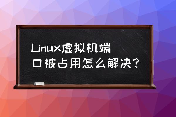 linux解除端口占用 Linux虚拟机端口被占用怎么解决？
