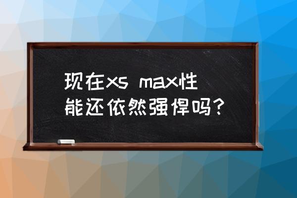 苹果xs max好用吗 现在xs max性能还依然强悍吗？