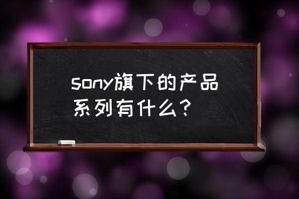 索尼xperia系列平板 sony旗下的产品系列有什么？