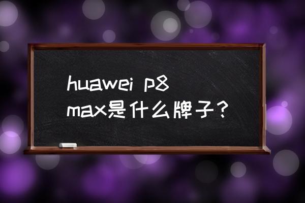 华为p8max哪年出的 huawei p8max是什么牌子？