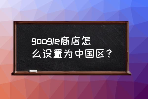 google中国版 google商店怎么设置为中国区？