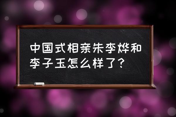中国式相亲2020完整版 中国式相亲朱李烨和李子玉怎么样了？