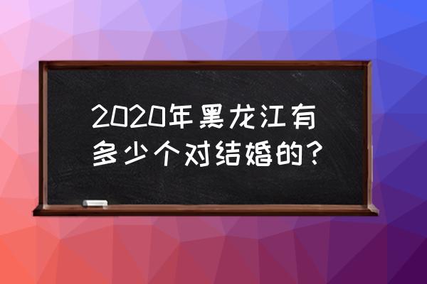 黑龙江2020 2020年黑龙江有多少个对结婚的？