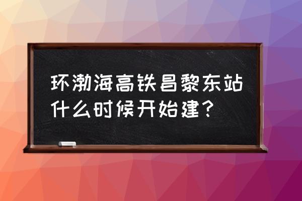 环渤海湾高铁最新 环渤海高铁昌黎东站什么时候开始建？