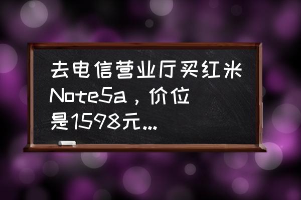 红米note怎么买 去电信营业厅买红米Note5a，价位是1598元亏了吗？